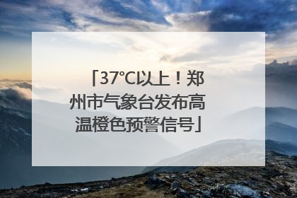 37℃以上！郑州市气象台发布高温橙色预警信号